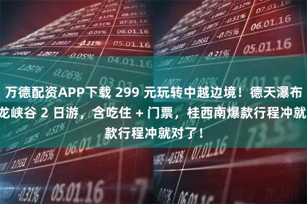 万德配资APP下载 299 元玩转中越边境！德天瀑布 + 古龙峡谷 2 日游，含吃住 + 门票，桂西南爆款行程冲就对了！