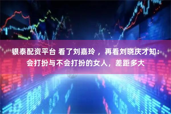 银泰配资平台 看了刘嘉玲 ，再看刘晓庆才知：会打扮与不会打扮的女人，差距多大