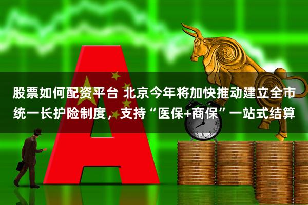 股票如何配资平台 北京今年将加快推动建立全市统一长护险制度，支持“医保+商保”一站式结算