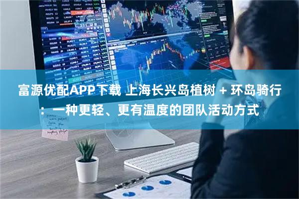 富源优配APP下载 上海长兴岛植树 + 环岛骑行：一种更轻、更有温度的团队活动方式