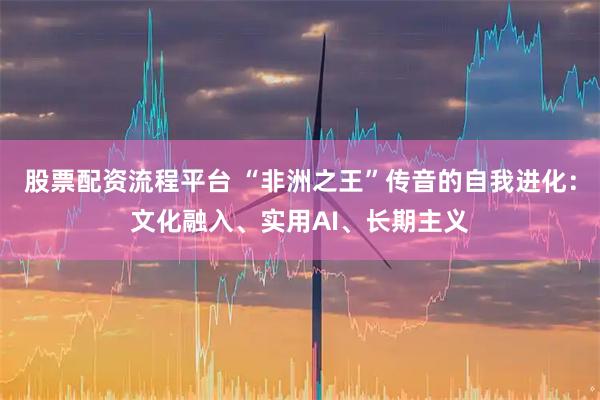 股票配资流程平台 “非洲之王”传音的自我进化：文化融入、实用AI、长期主义