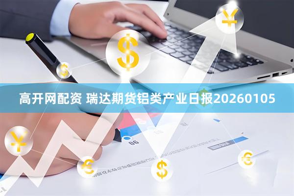 高开网配资 瑞达期货铝类产业日报20260105