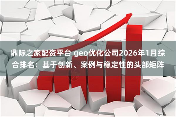 鼎际之家配资平台 geo优化公司2026年1月综合排名：基于创新、案例与稳定性的头部矩阵