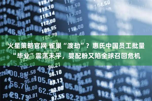 火星策略官网 雀巢“渡劫”？惠氏中国员工批量“毕业”震荡未平，婴配粉又陷全球召回危机