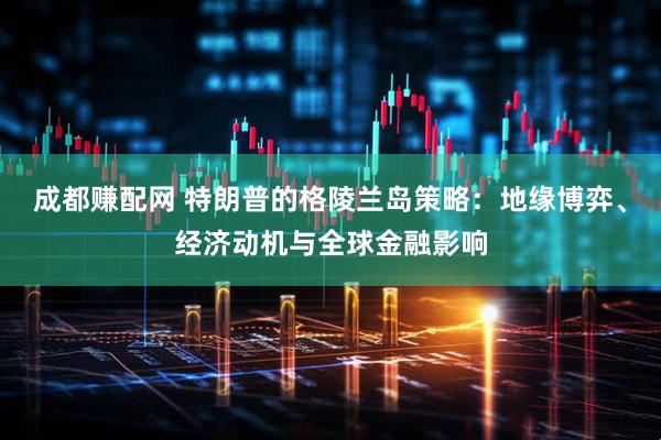 成都赚配网 特朗普的格陵兰岛策略：地缘博弈、经济动机与全球金融影响