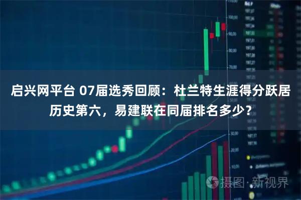 启兴网平台 07届选秀回顾：杜兰特生涯得分跃居历史第六，易建联在同届排名多少？