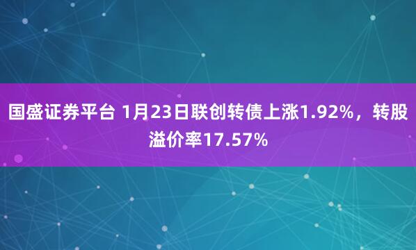 国盛证券平台 1月23日联创转债上涨1.92%，转股溢价率17.57%