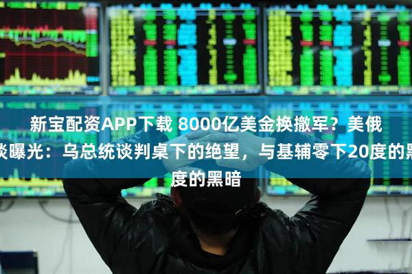 新宝配资APP下载 8000亿美金换撤军？美俄密谈曝光：乌总统谈判桌下的绝望，与基辅零下20度的黑暗