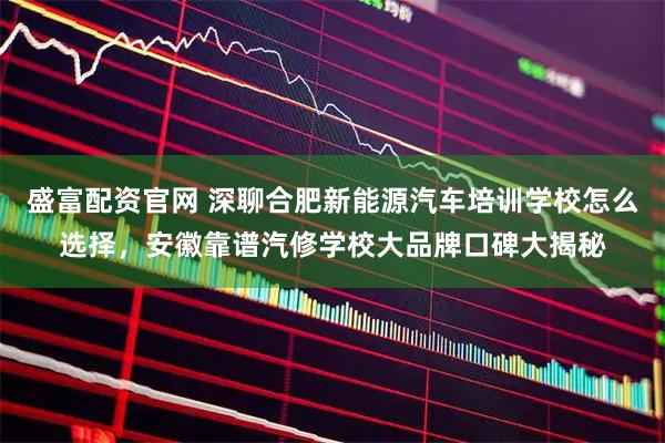 盛富配资官网 深聊合肥新能源汽车培训学校怎么选择，安徽靠谱汽修学校大品牌口碑大揭秘