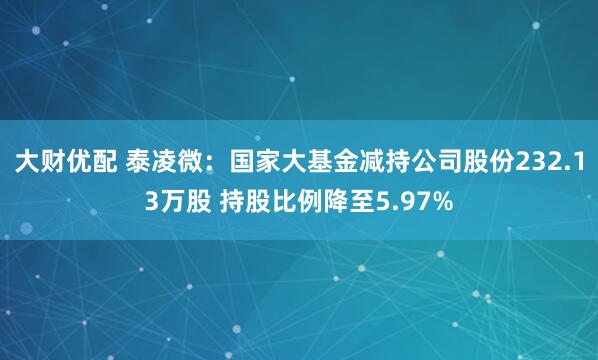 大财优配 泰凌微：国家大基金减持公司股份232.13万股 持股比例降至5.97%