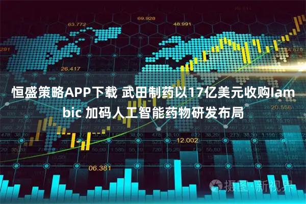 恒盛策略APP下载 武田制药以17亿美元收购Iambic 加码人工智能药物研发布局