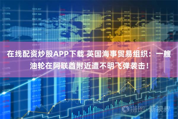 在线配资炒股APP下载 英国海事贸易组织：一艘油轮在阿联酋附近遭不明飞弹袭击！