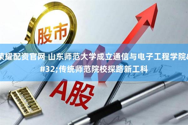 荣耀配资官网 山东师范大学成立通信与电子工程学院 传统师范院校探路新工科