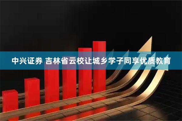 中兴证券 吉林省云校让城乡学子同享优质教育