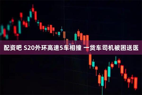 配资吧 S20外环高速5车相撞 一货车司机被困送医