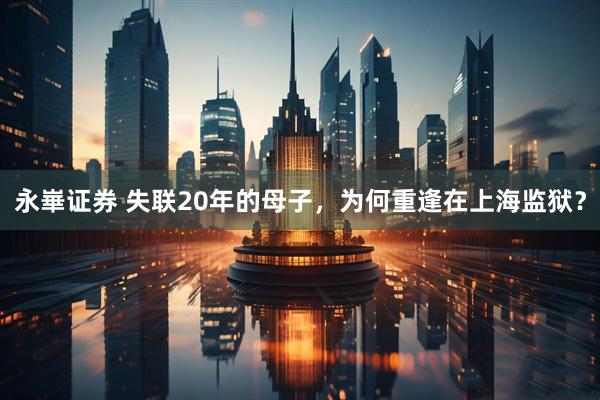 永崋证券 失联20年的母子，为何重逢在上海监狱？