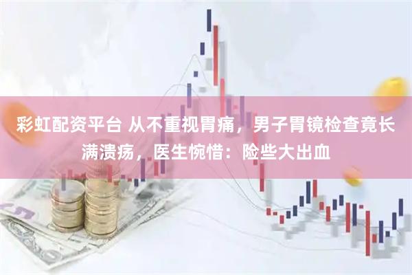 彩虹配资平台 从不重视胃痛，男子胃镜检查竟长满溃疡，医生惋惜：险些大出血